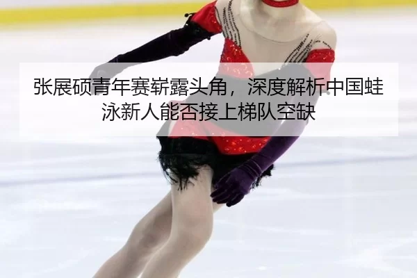 张展硕青年赛崭露头角，深度解析中国蛙泳新人能否接上梯队空缺